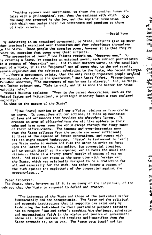 “Nothing appears more sucprising, to those who consider human af- fairs with a philosophical ere, then the easiness with which 73 o the rany are governed hy the fev, and the {mplicit suhmission Vith hich men resign their own sentinents and passions to those of their rulers... " ~-David Hune y submitting to an orzanized sovernment, of State, subects give up pover hey provtously exercioes over themselves and they subordisate theaselves o the State. Those people vho conprise pover, hovever it is that they re- ive it, sxercise that pover over their subects. MThe posseasion of power,” Leo Tolstoy revinds us, “depraves men.” So 1y Creating o State, by creating an extornal pover. each subfect parcicipates in @ process of "depraving” men. And to make matters vorse, in the establish sent of a State, it is the "depraved” men of pover who, in the end result Fematn organized and the subfects, submiteing to the State, vho hecone isorgas . ihere a governaent exists, then the only really organtzed people archzed the Sinority who naks up the tovernwent,” said Luiai Sabhri. Pierre-Joseph Proudhon asserted, "The government of man by man is slavery.” And, as %enfa- “in Tocker potated out, “fule {s evil, aed it 13 none the becter for heint mjoric rule.” ikhat1 Rakanin explains: "Fven in the purest democractes, such a5 the Inited States and Switserlant, & privilesed sinority faces a vast enslaved najority.” So what 1 the natu of the State? "(The State) meddles tn all our affaics, pinions us fron cradle to grave. Tt prescribes all our actions, it piles up sountains of lavs and ordinances chat hevilder the shrewlest lavyer. Tt Creates an army of office-holers who sit like spiders tn their Vebs and have never seen the world except throuch the dingy panes of their officevindow. The immense and ever-increasing muss From the people are never sufficient; at the expense of future generations, and steers with all its might tovard hankruptcy. ’State’ is tantamount to ’ar’: 3ne State secks to veaken and ruin the other in nrder to force upon the latter its lav, its policy, its comercial treaties, and to earich itself at its expense; var is tofay the usual con- Uition... there is a thirty years’ supply of causes of hand. And civil var rages at the same tise with foreign va the State, which vas originally deaigned to he a protectinn for all and especially for the weak, has today becone a veapon of The rich against_the exploited; of the proertied aainst the propertyless... Peter Tropotkin. The Srate, then, behaves as (f Lt is an oneay of the individual, of the Subject that che State is supposed to defend and protect. "The tnterests of the State and those of the (ndividual Aiffer fundanentally and are ancagonistic. The State and the political and economic. {nstitutions that 1t Aupports can exist oaly by Fashioning the individual to their particular purpose; training hin to respect ’lav and orfer’; teaching hin ohetience, submission and unquestioning faith in the visfos and justice of goverment: above al1, loyal service and complete self-sacrifice vhen the State comsands it, as in var. The State puts itself and its